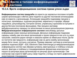 10.3. Врсте и типови информационих
система
10.3.4. Врсте информационих система према улози људи
Информациони систем предузећа се користи да задовољи пословне потребе
широм организације и обично дели податке са другим пословним апликацијама
које се користе у организацији. Апликације предузећа подржавају процесе у
логистици, производњи, људским ресурсима, маркетингу и продаји, обради
поруџбина, рачуноводству, контроли залиха, управљању односима са купцима и
другим битним пословним функцијама. Ови процеси захтевају
међуфункционалну сарадњу са запосленима из више организационих јединица.
Међуорганизациони информациони системи омогућавају дељење
информација изван граница организације. Дељење информација подржава
сарадњу између две или више организација и пружа предности као што су нижи
трошкови, смањени радни напори и смањено време за обављање посла. Да би
се постигле ове предности, информације које се деле између организација
морају бити тачне, потпуне и актуелне. Пример оваковог система је eлектронска
размена података (ЕДИ – EDI, Electronic Data Interchange) је међуорганизацијски
информациони систем који убрзава куповину, фактурисање и плаћање слањем
налога, фактура и плаћања у стандардизованим форматима електронских
порука са рачунара једне организације на рачунар друге организације. Све
компаније које користе ЕДИ шаљу своје податке у складу са строго дефинисаним
индустријским стандардима.
 