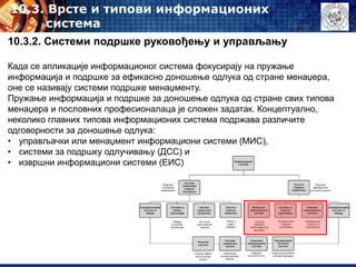 10.3. Врсте и типови информационих
система
10.3.2. Системи подршке руковођењу и управљању
Када се апликације информационог система фокусирају на пружање
информација и подршке за ефикасно доношење одлука од стране менаџера,
оне се називају системи подршке менаџменту.
Пружање информација и подршке за доношење одлука од стране свих типова
менаџера и пословних професионалаца је сложен задатак. Концептуално,
неколико главних типова информационих система подржава различите
одговорности за доношење одлука:
• управљачки или менаџмент информациони системи (МИС),
• системи за подршку одлучивању (ДСС) и
• извршни информациони системи (ЕИС)
 