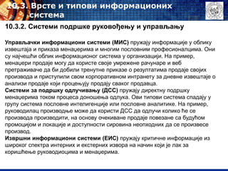 10.3. Врсте и типови информационих
система
10.3.2. Системи подршке руковођењу и управљању
Управљачки информациони системи (МИС) пружају информације у облику
извештаја и приказа менаџерима и многим пословним професионалцима. Они
су најчешћи облик информационог система у организацији. На пример,
менаџери продаје могу да користе своје умрежене рачунаре и веб
претраживаче да би добили тренутне приказе о резултатима продаје својих
производа и приступили свом корпоративном интранету за дневне извештаје о
анализи продаје који процењују продају сваког продавца.
Системи за подршку одлучивању (ДСС) пружају директну подршку
менаџерима током процеса доношења одлука. Ови типови система спадају у
групу система пословне интелигенције или пословне аналитике. На пример,
руководилац производње може да користи ДСС да одлучи колико ће се
производа производити, на основу очекиване продаје повезане са будућом
промоцијом и локације и доступности сировина неопходних да се произвесе
производ.
Извршни информациони системи (ЕИС) пружају критичне информације из
широког спектра интерних и екстерних извора на начин који је лак за
коришћење руководиоцима и менаџерима.
 