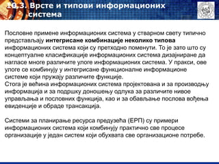 10.3. Врсте и типови информационих
система
Пословне примене информационих система у стварном свету типично
представљају интегрисане комбинације неколико типова
информационих система који су претходно поменути. То је зато што су
концептуалне класификације информационих система дизајниране да
нагласе многе различите улоге информационих система. У пракси, ове
улоге се комбинују у интегрисане функционалне информационе
системе који пружају различите функције.
Стога је већина информационих система пројектована и за производњу
информација и за подршку доношењу одлука за различите нивое
управљања и пословних функција, као и за обављање послова вођења
евиденције и обраде трансакција.
Системи за планирање ресурса предузећа (ЕРП) су примери
информационих система који комбинују практично све процесе
организације у један систем који обухвата све организационе потребе.
 