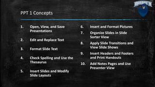 PPT 1 Concepts
1. Open, View, and Save
Presentations
2. Edit and Replace Text
3. Format Slide Text
4. Check Spelling and Use the
Thesaurus
5. Insert Slides and Modify
Slide Layouts
6. Insert and Format Pictures
7. Organize Slides in Slide
Sorter View
8. Apply Slide Transitions and
View Slide Shows
9. Insert Headers and Footers
and Print Handouts
10. Add Notes Pages and Use
Presenter View
 