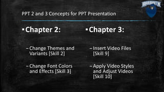 PPT 2 and 3 Concepts for PPT Presentation
▪Chapter 2:
–Change Themes and
Variants [Skill 2]
–Change Font Colors
and Effects [Skill 3]
▪Chapter 3:
–Insert Video Files
[Skill 9]
–Apply Video Styles
and Adjust Videos
[Skill 10]
 