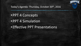 Today’s Agenda: Thursday, October 20th, 2016
▪PPT 4 Concepts
▪PPT 4 Simulation
▪Effective PPT Presentations
 
