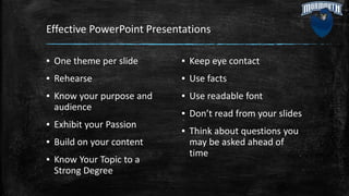 Effective PowerPoint Presentations
▪ One theme per slide
▪ Rehearse
▪ Know your purpose and
audience
▪ Exhibit your Passion
▪ Build on your content
▪ Know Your Topic to a
Strong Degree
▪ Keep eye contact
▪ Use facts
▪ Use readable font
▪ Don’t read from your slides
▪ Think about questions you
may be asked ahead of
time
 