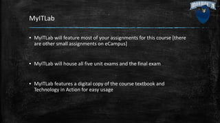 MyITLab
▪ MyITLab will feature most of your assignments for this course [there
are other small assignments on eCampus]
▪ MyITLab will house all five unit exams and the final exam
▪ MyITLab features a digital copy of the course textbook and
Technology in Action for easy usage
 