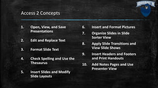 Access 2 Concepts
1. Open, View, and Save
Presentations
2. Edit and Replace Text
3. Format Slide Text
4. Check Spelling and Use the
Thesaurus
5. Insert Slides and Modify
Slide Layouts
6. Insert and Format Pictures
7. Organize Slides in Slide
Sorter View
8. Apply Slide Transitions and
View Slide Shows
9. Insert Headers and Footers
and Print Handouts
10. Add Notes Pages and Use
Presenter View
 