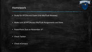 Homework
▪ Study for PPT/Access Exam [Use MyITLab Reviews]
▪ Make sure all PPT/Access MyITLab Assignments are Done
▪ PowerPoint Due on November 3rd
▪ Check Twitter
▪ Check eCampus
 