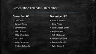 Presentation Calendar - December
December 6th:
▪ Lee Colvin
▪ Samuel Pierce
▪ Sam Machiz
▪ Matt Bruskin
▪ Mike Weinstein
▪ Jill Staub
▪ Kelly Catanzaro
▪ Kristina Caliendo
December 8th:
▪ Joseph Johnson
▪ Gina Priore
▪ Cass Capozzi-Smith
▪ Kaylee Covert
▪ Ash McKinnon
▪ Amanda Durante
▪ Brendan Tedaldi
▪ Tyler Bennett
 