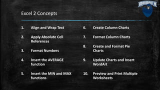 Excel 2 Concepts
1. Align and Wrap Text
2. Apply Absolute Cell
References
3. Format Numbers
4. Insert the AVERAGE
function
5. Insert the MIN and MAX
functions
6. Create Column Charts
7. Format Column Charts
8. Create and Format Pie
Charts
9. Update Charts and Insert
WordArt
10. Preview and Print Multiple
Worksheets
 