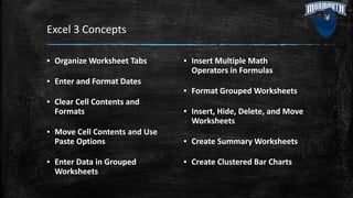 Excel 3 Concepts
▪ Organize Worksheet Tabs
▪ Enter and Format Dates
▪ Clear Cell Contents and
Formats
▪ Move Cell Contents and Use
Paste Options
▪ Enter Data in Grouped
Worksheets
▪ Insert Multiple Math
Operators in Formulas
▪ Format Grouped Worksheets
▪ Insert, Hide, Delete, and Move
Worksheets
▪ Create Summary Worksheets
▪ Create Clustered Bar Charts
 