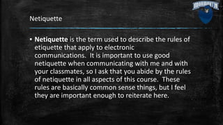 Netiquette
▪ Netiquette is the term used to describe the rules of
etiquette that apply to electronic
communications. It is important to use good
netiquette when communicating with me and with
your classmates, so I ask that you abide by the rules
of netiquette in all aspects of this course. These
rules are basically common sense things, but I feel
they are important enough to reiterate here.
 