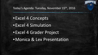 Today’s Agenda: Tuesday, November 15th, 2016
▪Excel 4 Concepts
▪Excel 4 Simulation
▪Excel 4 Grader Project
▪Monica & Lex Presentation
 
