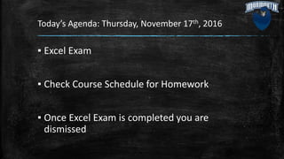 Today’s Agenda: Thursday, November 17th, 2016
▪ Excel Exam
▪ Check Course Schedule for Homework
▪ Once Excel Exam is completed you are
dismissed
 