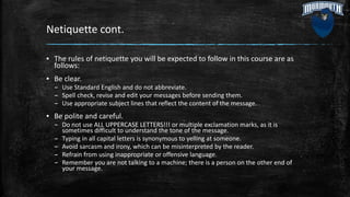 Netiquette cont.
▪ The rules of netiquette you will be expected to follow in this course are as
follows:
▪ Be clear.
– Use Standard English and do not abbreviate.
– Spell check, revise and edit your messages before sending them.
– Use appropriate subject lines that reflect the content of the message.
▪ Be polite and careful.
– Do not use ALL UPPERCASE LETTERS!!! or multiple exclamation marks, as it is
sometimes difficult to understand the tone of the message.
– Typing in all capital letters is synonymous to yelling at someone.
– Avoid sarcasm and irony, which can be misinterpreted by the reader.
– Refrain from using inappropriate or offensive language.
– Remember you are not talking to a machine; there is a person on the other end of
your message.
 