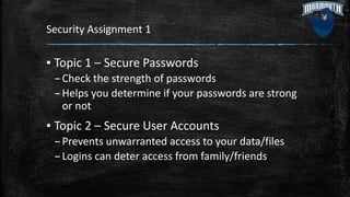 Security Assignment 1
▪ Topic 1 – Secure Passwords
–Check the strength of passwords
–Helps you determine if your passwords are strong
or not
▪ Topic 2 – Secure User Accounts
–Prevents unwarranted access to your data/files
–Logins can deter access from family/friends
 