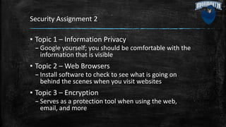 Security Assignment 2
▪ Topic 1 – Information Privacy
– Google yourself; you should be comfortable with the
information that is visible
▪ Topic 2 – Web Browsers
– Install software to check to see what is going on
behind the scenes when you visit websites
▪ Topic 3 – Encryption
– Serves as a protection tool when using the web,
email, and more
 