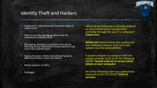 Identity Theft and Hackers
Which of the following is formally defined
as any criminal action perpetrated
primarily through the use of a computer?
Cybercrime
White-hat hackers break into systems for
non-malicious reasons such as to test
system security vulnerabilities.
A packet analyzer is a program that can
enable a hacker to do all of the following
EXCEPT launch a denial of service (DoS)
attack on your computer.
All of the following were top cybercrimes
reported to the IC3 EXCEPT theft of
services.
▪ Cybercrime, Cybercriminals, Common types of
cybercrimes
▪ Most financially damaging cybercrime for
individuals is identity theft
▪ Messaging, Malware and Mobile Anti-Abuse
Working Group (M3AAWG) Found half of e-mail
users have opened spam
▪ Types of hackers: White-hat (ethical hackers),
Black-hat hackers, Grey-hat hackers
▪ Packet analyzer (sniffer)
▪ Keylogger
 