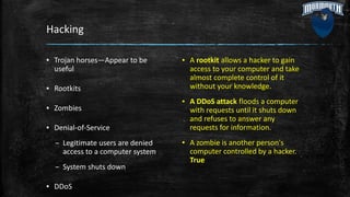 Hacking
▪ Trojan horses—Appear to be
useful
▪ Rootkits
▪ Zombies
▪ Denial-of-Service
– Legitimate users are denied
access to a computer system
– System shuts down
▪ DDoS
▪ A rootkit allows a hacker to gain
access to your computer and take
almost complete control of it
without your knowledge.
▪ A DDoS attack floods a computer
with requests until it shuts down
and refuses to answer any
requests for information.
▪ A zombie is another person's
computer controlled by a hacker.
True
 