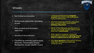 Viruses
▪ Not limited to computers
▪ Widespread cybercrime: Spreading
viruses
▪ Main purpose and Secondary
objectives
▪ Sources of virus infection
▪ Classified by methods used to avoid
detection: Polymorphic viruses,
Multipartite viruses, Stealth viruses
▪ Creating and distributing computer
viruses is one of the most widespread
types of cybercrimes.
▪ All of the following activities may infect
your computer with a virus EXCEPT
printing a document.
▪ Which of the following classifications of
viruses can change its own code to avoid
detection? Polymorphic
▪ With regard to computer protection,
quarantining is defined as placing a found
virus in a secure area on the hard drive.
▪ A(n) virus signature is the portion of virus
code that is unique to a particular
computer virus.
 