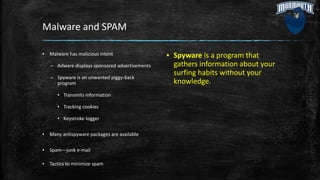 Malware and SPAM
▪ Malware has malicious intent
– Adware displays sponsored advertisements
– Spyware is an unwanted piggy-back
program
▪ Transmits information
▪ Tracking cookies
▪ Keystroke logger
▪ Many antispyware packages are available
▪ Spam—junk e-mail
▪ Tactics to minimize spam
▪ Spyware is a program that
gathers information about your
surfing habits without your
knowledge.
 