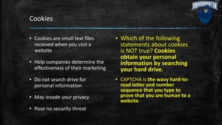 Cookies
▪ Cookies are small text files
received when you visit a
website
▪ Help companies determine the
effectiveness of their marketing
▪ Do not search drive for
personal information
▪ May invade your privacy
▪ Pose no security threat
▪ Which of the following
statements about cookies
is NOT true? Cookies
obtain your personal
information by searching
your hard drive.
▪ CAPTCHA is the wavy hard-to-
read letter and number
sequence that you type to
prove that you are human to a
website.
 