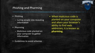 Phishing and Pharming
▪ Phishing
– Luring people into revealing
information
▪ Pharming
– Malicious code planted on
your computer to gather
information
▪ Guidelines to avoid schemes
▪ When malicious code is
planted on your computer
and alters your browser's
ability to find web
addresses, it is known as
pharming.
 