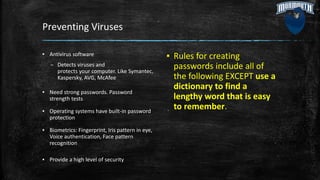 Preventing Viruses
▪ Antivirus software
– Detects viruses and
protects your computer. Like Symantec,
Kaspersky, AVG, McAfee
▪ Need strong passwords. Password
strength tests
▪ Operating systems have built-in password
protection
▪ Biometrics: Fingerprint, Iris pattern in eye,
Voice authentication, Face pattern
recognition
▪ Provide a high level of security
▪ Rules for creating
passwords include all of
the following EXCEPT use a
dictionary to find a
lengthy word that is easy
to remember.
 