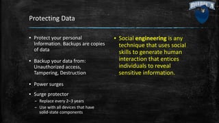 Protecting Data
▪ Protect your personal
Information. Backups are copies
of data
▪ Backup your data from:
Unauthorized access,
Tampering, Destruction
▪ Power surges
▪ Surge protector
– Replace every 2–3 years
– Use with all devices that have
solid-state components
▪ Social engineering is any
technique that uses social
skills to generate human
interaction that entices
individuals to reveal
sensitive information.
 