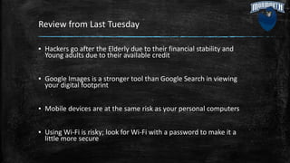 Review from Last Tuesday
▪ Hackers go after the Elderly due to their financial stability and
Young adults due to their available credit
▪ Google Images is a stronger tool than Google Search in viewing
your digital footprint
▪ Mobile devices are at the same risk as your personal computers
▪ Using Wi-Fi is risky; look for Wi-Fi with a password to make it a
little more secure
 