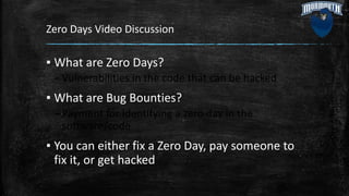 Zero Days Video Discussion
▪ What are Zero Days?
–Vulnerabilities in the code that can be hacked
▪ What are Bug Bounties?
–Payment for identifying a zero day in the
software/code
▪ You can either fix a Zero Day, pay someone to
fix it, or get hacked
 