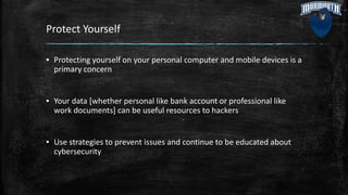 Protect Yourself
▪ Protecting yourself on your personal computer and mobile devices is a
primary concern
▪ Your data [whether personal like bank account or professional like
work documents] can be useful resources to hackers
▪ Use strategies to prevent issues and continue to be educated about
cybersecurity
 