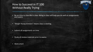 How to Succeed in IT 100
Without Really Trying
▪ Be on time to class/Be in class: Being in class will help you do well on assignments
and exams
▪ “Alright Young Scholars” means class is starting
▪ Submit all assignments on time
▪ Study all review materials prior to exams
▪ Work smart
 