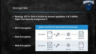 Encrypt Me
▪ Read pg. 557 in Tech in Action to answer questions 1 & 2 within
Topic 3 on Security Assignment 2
▪ Wi-Fi Encryption
▪ Data Encryption
▪ Web Encryption
 