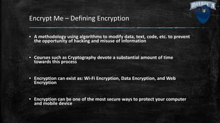 Encrypt Me – Defining Encryption
▪ A methodology using algorithms to modify data, text, code, etc. to prevent
the opportunity of hacking and misuse of information
▪ Courses such as Cryptography devote a substantial amount of time
towards this process
▪ Encryption can exist as: Wi-Fi Encryption, Data Encryption, and Web
Encryption
▪ Encryption can be one of the most secure ways to protect your computer
and mobile device
 