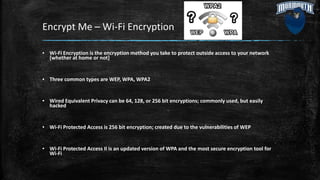 Encrypt Me – Wi-Fi Encryption
▪ Wi-Fi Encryption is the encryption method you take to protect outside access to your network
[whether at home or not]
▪ Three common types are WEP, WPA, WPA2
▪ Wired Equivalent Privacy can be 64, 128, or 256 bit encryptions; commonly used, but easily
hacked
▪ Wi-Fi Protected Access is 256 bit encryption; created due to the vulnerabilities of WEP
▪ Wi-Fi Protected Access II is an updated version of WPA and the most secure encryption tool for
Wi-Fi
 