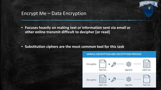 Encrypt Me – Data Encryption
▪ Focuses heavily on making text or information sent via email or
other online transmit difficult to decipher [or read]
▪ Substitution ciphers are the most common tool for this task
 