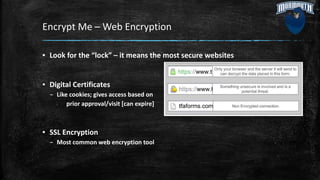 Encrypt Me – Web Encryption
▪ Look for the “lock” – it means the most secure websites
▪ Digital Certificates
– Like cookies; gives access based on
prior approval/visit [can expire]
▪ SSL Encryption
– Most common web encryption tool
 
