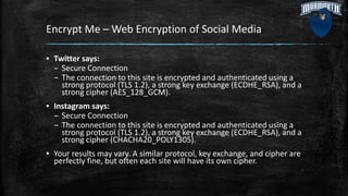 Encrypt Me – Web Encryption of Social Media
▪ Twitter says:
– Secure Connection
– The connection to this site is encrypted and authenticated using a
strong protocol (TLS 1.2), a strong key exchange (ECDHE_RSA), and a
strong cipher (AES_128_GCM).
▪ Instagram says:
– Secure Connection
– The connection to this site is encrypted and authenticated using a
strong protocol (TLS 1.2), a strong key exchange (ECDHE_RSA), and a
strong cipher (CHACHA20_POLY1305).
▪ Your results may vary. A similar protocol, key exchange, and cipher are
perfectly fine, but often each site will have its own cipher.
 