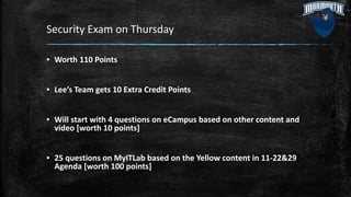 Security Exam on Thursday
▪ Worth 110 Points
▪ Lee’s Team gets 10 Extra Credit Points
▪ Will start with 4 questions on eCampus based on other content and
video [worth 10 points]
▪ 25 questions on MyITLab based on the Yellow content in 11-22&29
Agenda [worth 100 points]
 