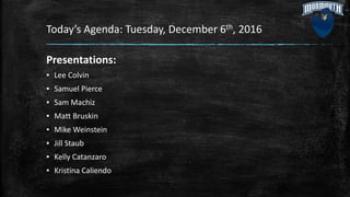 Today’s Agenda: Tuesday, December 6th, 2016
Presentations:
▪ Lee Colvin
▪ Samuel Pierce
▪ Sam Machiz
▪ Matt Bruskin
▪ Mike Weinstein
▪ Jill Staub
▪ Kelly Catanzaro
▪ Kristina Caliendo
 