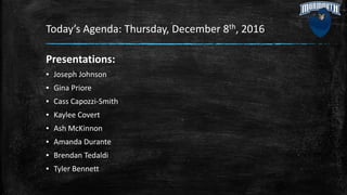 Today’s Agenda: Thursday, December 8th, 2016
Presentations:
▪ Joseph Johnson
▪ Gina Priore
▪ Cass Capozzi-Smith
▪ Kaylee Covert
▪ Ash McKinnon
▪ Amanda Durante
▪ Brendan Tedaldi
▪ Tyler Bennett
 