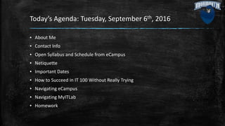 Today’s Agenda: Tuesday, September 6th, 2016
▪ About Me
▪ Contact Info
▪ Open Syllabus and Schedule from eCampus
▪ Netiquette
▪ Important Dates
▪ How to Succeed in IT 100 Without Really Trying
▪ Navigating eCampus
▪ Navigating MyITLab
▪ Homework
 