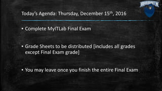 Today’s Agenda: Thursday, December 15th, 2016
▪ Complete MyITLab Final Exam
▪ Grade Sheets to be distributed [includes all grades
except Final Exam grade]
▪ You may leave once you finish the entire Final Exam
 