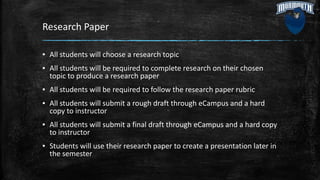 Research Paper
▪ All students will choose a research topic
▪ All students will be required to complete research on their chosen
topic to produce a research paper
▪ All students will be required to follow the research paper rubric
▪ All students will submit a rough draft through eCampus and a hard
copy to instructor
▪ All students will submit a final draft through eCampus and a hard copy
to instructor
▪ Students will use their research paper to create a presentation later in
the semester
 