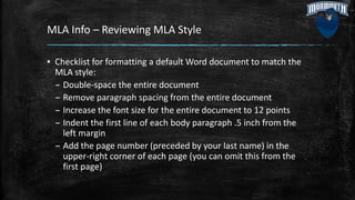 MLA Info – Reviewing MLA Style
▪ Checklist for formatting a default Word document to match the
MLA style:
– Double-space the entire document
– Remove paragraph spacing from the entire document
– Increase the font size for the entire document to 12 points
– Indent the first line of each body paragraph .5 inch from the
left margin
– Add the page number (preceded by your last name) in the
upper-right corner of each page (you can omit this from the
first page)
 