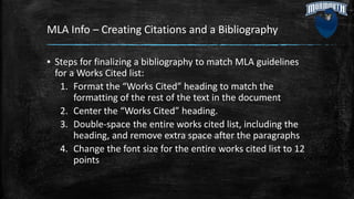 MLA Info – Creating Citations and a Bibliography
▪ Steps for finalizing a bibliography to match MLA guidelines
for a Works Cited list:
1. Format the “Works Cited” heading to match the
formatting of the rest of the text in the document
2. Center the “Works Cited” heading.
3. Double-space the entire works cited list, including the
heading, and remove extra space after the paragraphs
4. Change the font size for the entire works cited list to 12
points
 