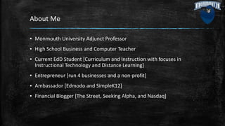 About Me
▪ Monmouth University Adjunct Professor
▪ High School Business and Computer Teacher
▪ Current EdD Student [Curriculum and Instruction with focuses in
Instructional Technology and Distance Learning]
▪ Entrepreneur [run 4 businesses and a non-profit]
▪ Ambassador [Edmodo and SimpleK12]
▪ Financial Blogger [The Street, Seeking Alpha, and Nasdaq]
 