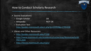 How to Conduct Scholarly Research
▪ Source Evaluations:
– Google Scholar OK
– Wikipedia NOT OK
– Evaluation Test -
http://guides.monmouth.edu/c.php?g=63392&p=2705358
▪ Library and Other Resources:
– http://guides.monmouth.edu/IT100
– http://www.monmouth.edu/academics/css/writing/ResourcesForW
riters.aspx
– http://library.monmouth.edu/main/
 