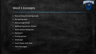 Word 1 Concepts
▪ Non-printing formatting marks
▪ No spacing style
▪ Manual page break
▪ Spelling & grammar checker
▪ Word options dialog box
▪ Synonyms
▪ Format painter
▪ Small caps
▪ Insert footer with field
▪ View two pages
 
