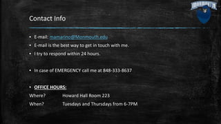 Contact Info
▪ E-mail: mamarino@Monmouth.edu
▪ E-mail is the best way to get in touch with me.
▪ I try to respond within 24 hours.
▪ In case of EMERGENCY call me at 848-333-8637
▪ OFFICE HOURS:
Where? Howard Hall Room 223
When? Tuesdays and Thursdays from 6-7PM
 